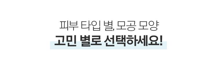 피부 타입 별, 모공 모양 고민 별로 선택하세요!