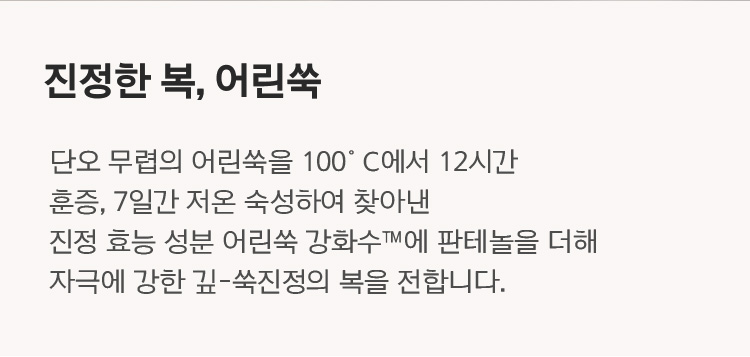 진정한 복, 어린쑥 단오 무렵의 어린쑥을 100℃에서 12시간 훈증, 7일간 저온 숙성하여 찾아낸 진정 효능 성분 어린쑥 강화수™에 판테놀을 더해 자극에 강한 깊-쑥진정의 복을 전합니다.