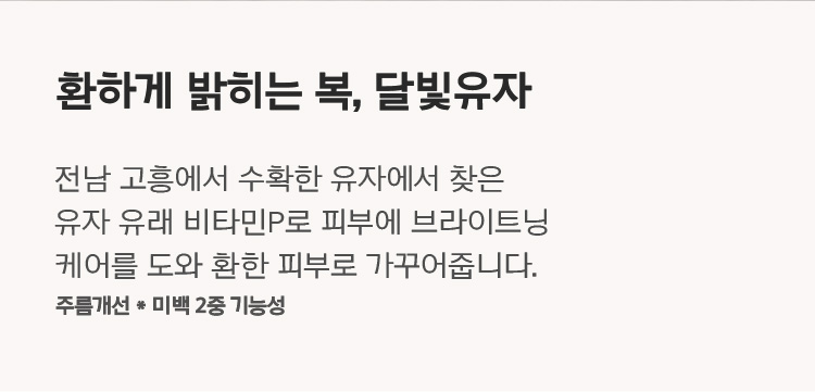 환하게 밝히는 복, 달빛유자 전남 고흥에서 수확한 유자에서 찾은 유자 유래 비타민P로 피부에 브라이트닝 케어를 도와 환한 피부로 가꾸어줍니다.  주름개선 * 미백 2중 기능성