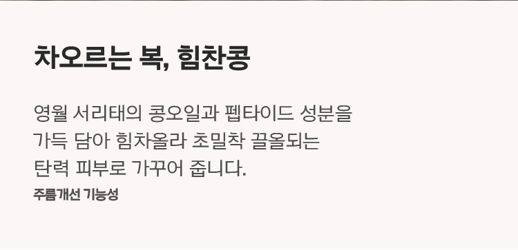 차오르는 복, 힘찬콩 영월 서리태의 콩오일과 펩타이드 성분을 가득 담아 힘차올라 초밀착 끌올되는 탄력 피부로 가꾸어 줍니다. 주름개선 기능성