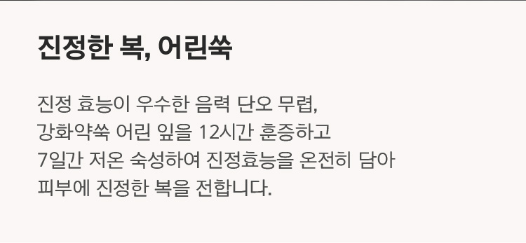 진정한 복, 어린쑥 진정 효능이 우수한 음력 단오 무렵, 강화약쑥 어린 잎을 12시간 훈증하고 7일간 저온 숙성하여 진정효능을 온전히 담아 피부에 진정한 복을 전합니다.