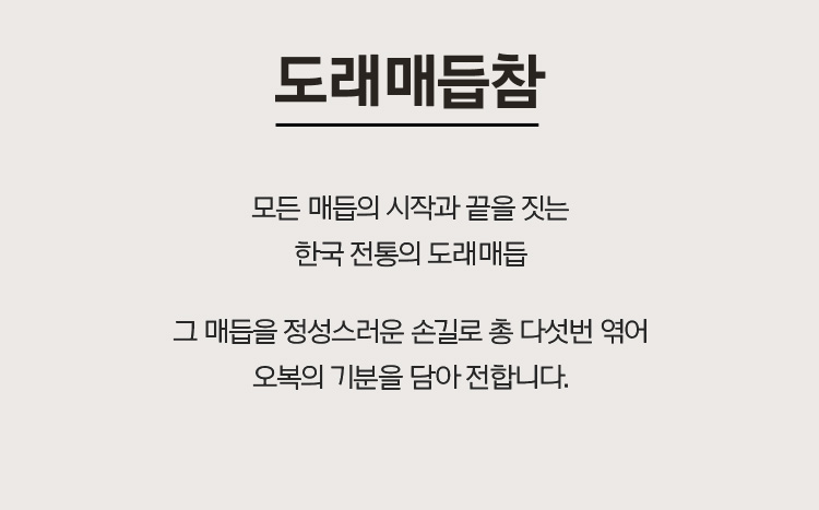 도래매듭참 모든매듭의 시작과 끝을 짓는 한국 전통의 도래매듭 그 매듭을 정성스러운 손길로 총 다섯번 엮어 오복의 기분을 담아 전합니다. 