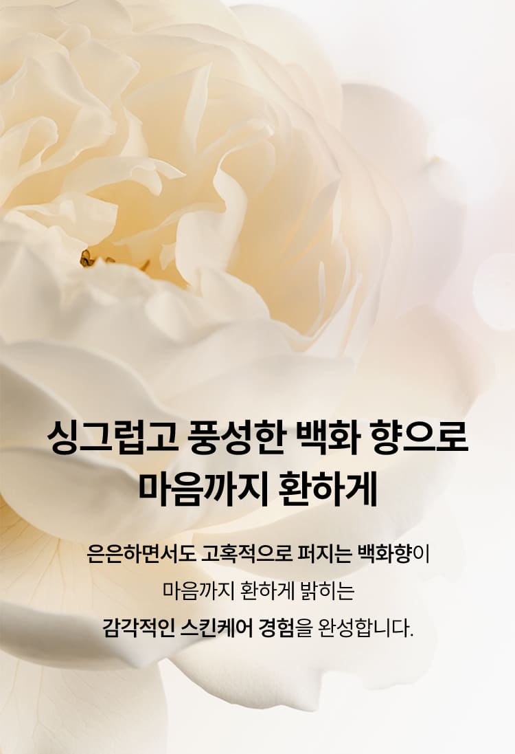 싱그럽고 풍성한 백화 향으로 마음까지 환하게 / 은은하면서도 고혹적으로 퍼지는 백화향이 마음까지 환하게 밝히는 감각적인 스킨케어 경험을 완성합니다.