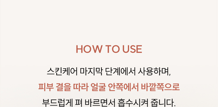 HOW TO USE / 스킨케어 마지막 단계에서 사용하며, 피부 결을 따라 얼굴 안쪽에서 바깥쪽으로 부드럽게 펴 바르면서 흡수시켜 줍니다.