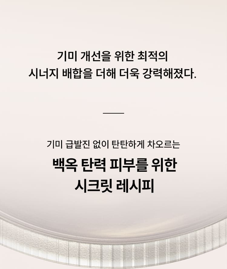 기미 개선을 위한 최적의 시너지 배합을 더해 더욱 강력해졌다. - 기미 급발진 없이 탄탄하게 차오르는 백옥 탄력 피부를 위한 시크릿 레시피