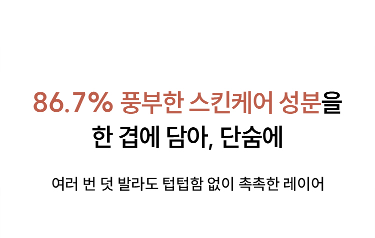 86.7% 풍부한 스킨케어 성분을 한 겹에 담아, 단숨에 / 여러 번 덧 발라도 텁텁함 없이 촉촉한 레이어