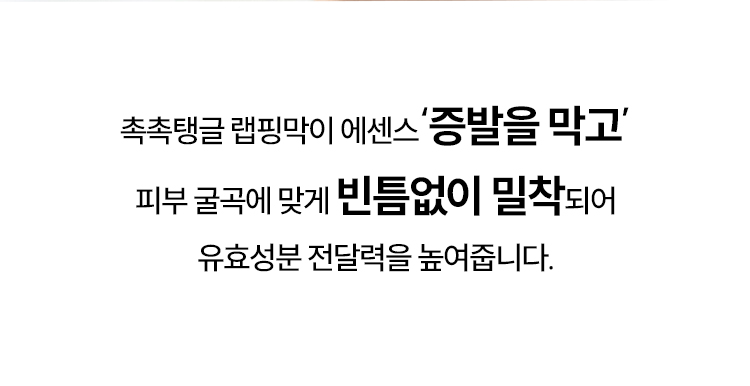 촉촉탱글 랩핑막이 에센스‘증발을 막고’ 피부 굴곡에 맞게 빈틈없이 밀착되어 유효성분 전달력을 높여줍니다.