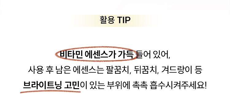 활용 TIP 비타민 에센스가 가득 들어 있어, 사용 후 남은 에센스는 팔꿈치, 뒤꿈치, 겨드랑이 등 브라이트닝 고민이 있는 부위에 촉촉 흡수시켜주세요!