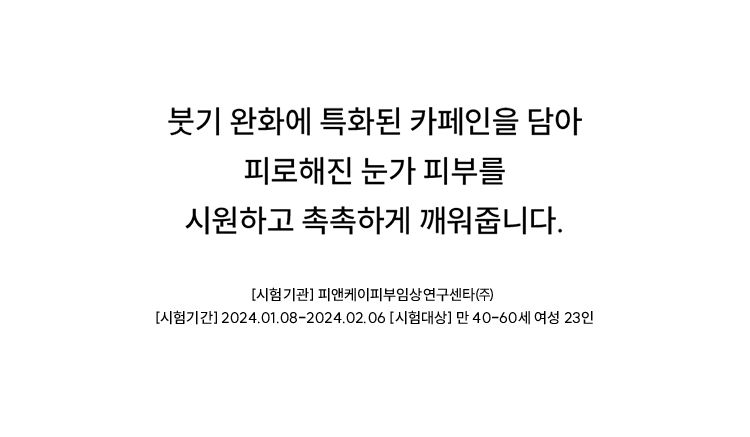 붓기 완화에 특화된 카페인을 담아 피로해진 눈가 피부를 시원하고 촉촉하게 깨워줍니다.