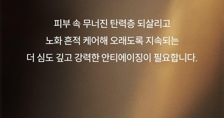 피부 속 무너진 탄력층 되살리고 노화 흔적 케어해 오래도록 지속되는 더 심도 깊고 강력한 안티에이징이 필요합니다.