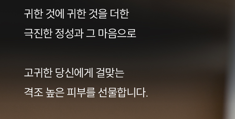 귀한 것에 귀한 것을 더한 극진한 정성과 그 마음으로 고귀한 당신에게 걸맞는 격조 높은 피부를 선물합니다.