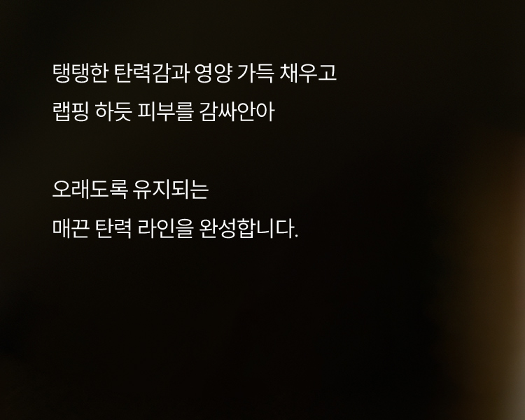 탱탱한 탄력감과 영양 가득 채우고 랩핑 하듯 피부를 감싸안아 오래도록 유지되는 매끈 탄력 라인을 완성합니다.