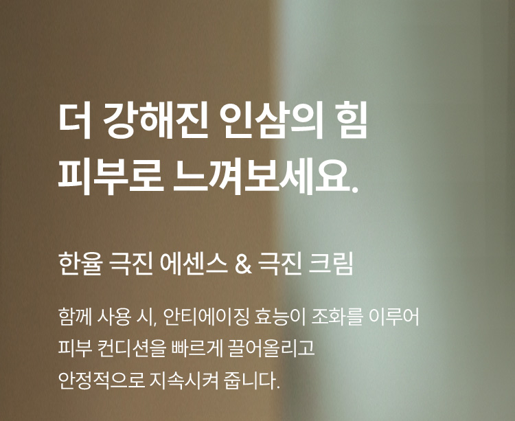 더 강해진 인삼의 힘 피부로 느껴보세요. 한율 극진 에센스 & 극진 크림 함께 사용 시, 안티에이징 효능이 조화를 이루어 피부 컨디션을 빠르게 끌어올리고 안정적으로 지속시켜 줍니다.