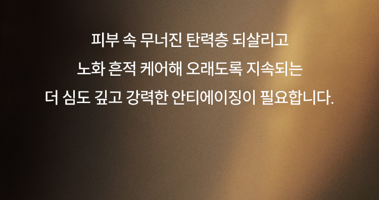 피부 속 무너진 탄력층 되살리고 노화 흔적 케어해 오래도록 지속되는 더 심도 깊고 강력한 안티에이징이 필요합니다.