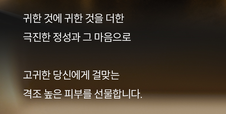귀한 것에 귀한 것을 더한 극진한 정성과 그 마음으로 고귀한 당신에게 걸맞는 격조 높은 피부를 선물합니다.