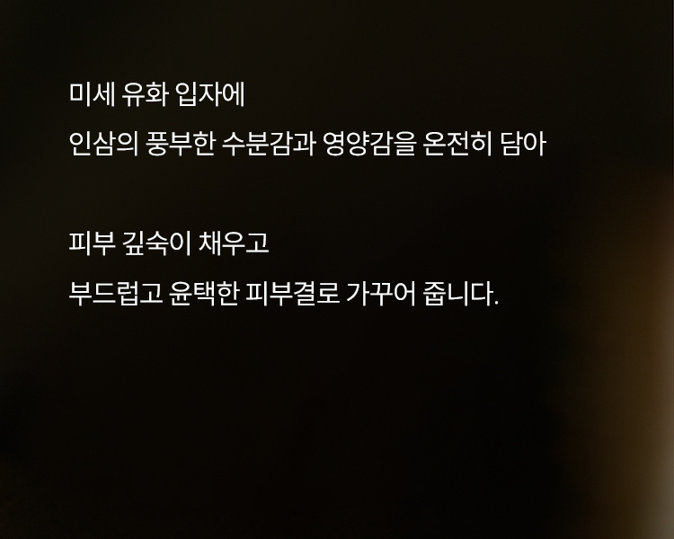 미세 유화 입자에 인삼의 풍부한 수분감과 영양감을 온전히 담아 피부 깊숙이 채우고 부드럽고 윤택한 피부결로 가꾸어 줍니다.