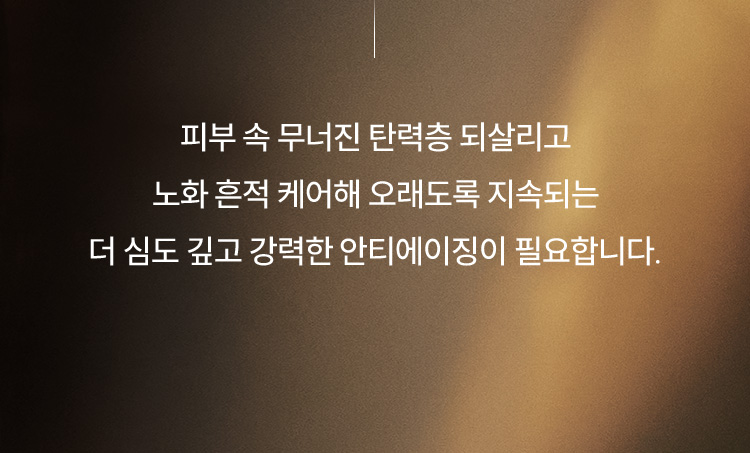 피부 속 무너진 탄력층 되살리고 노화 흔적 케어해 오래도록 지속되는 더 심도 깊고 강력한 안티에이징이 필요합니다.