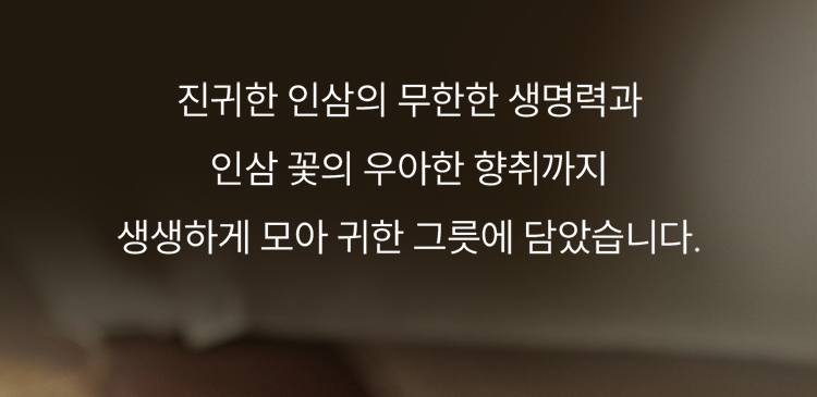 진귀한 인삼의 무한한 생명력과 인삼 꽃의 우아한 향취까지 생생하게 모아 귀한 그릇에 담았습니다.