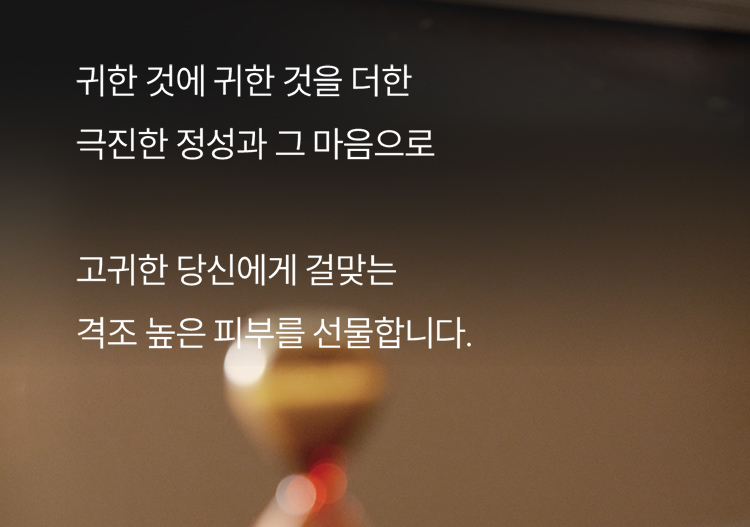 귀한 것에 귀한 것을 더한 극진한 정성과 그 마음으로 고귀한 당신에게 걸맞는 격조 높은 피부를 선물합니다.