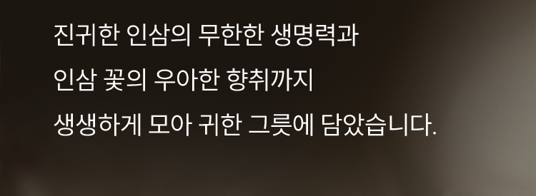 진귀한 인삼의 무한한 생명력과 인삼 꽃의 우아한 향취까지 생생하게 모아 귀한 그릇에 담았습니다.