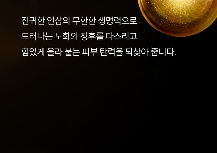 진귀한 인삼의 무한한 생명력으로 드러나는 노화의 징후를 다스리고 힘있게 올라 붙는 피부 탄력을 되찾아 줍니다.
