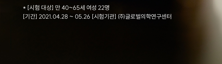 * [시험 대상] 만 40~65세 여성 22명 / [기간] 2021.04.28 ~ 05.26 [시험기관] ㈜글로벌의학연구센터