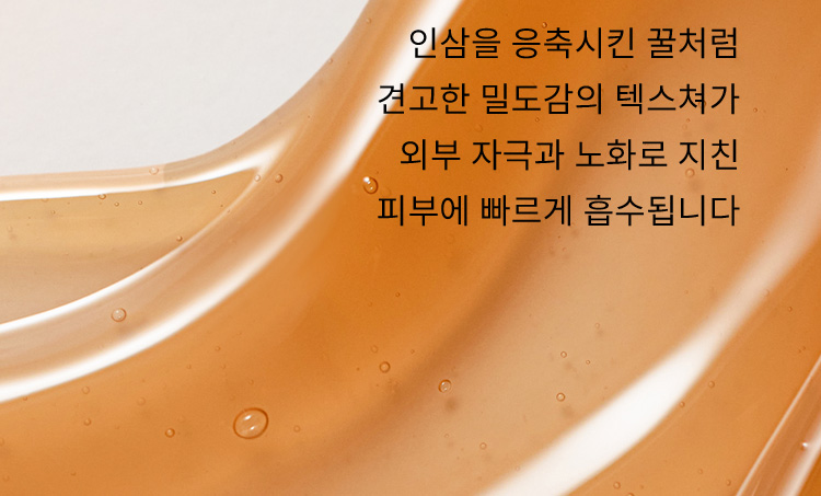 인삼을 응축시킨 꿀처럼 견고한 밀도감의 텍스쳐가 외부 자극과 노화로 지친 피부에 빠르게 흡수됩니다