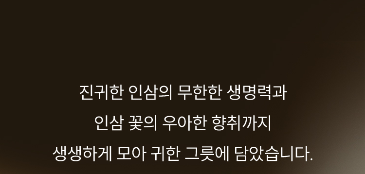진귀한 인삼의 무한한 생명력과 인삼 꽃의 우아한 향취까지 생생하게 모아 귀한 그릇에 담았습니다.