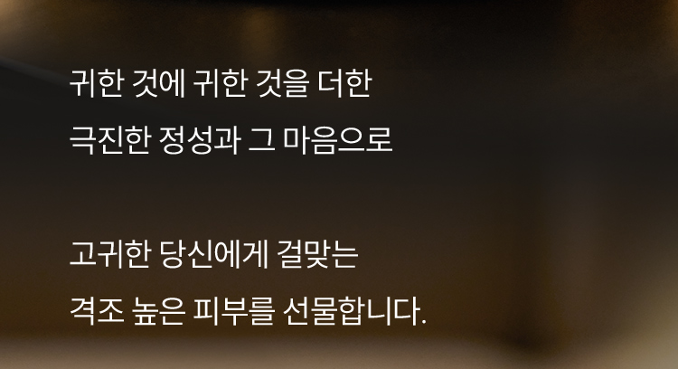귀한 것에 귀한 것을 더한 극진한 정성과 그 마음으로 고귀한 당신에게 걸맞는 격조 높은 피부를 선물합니다.