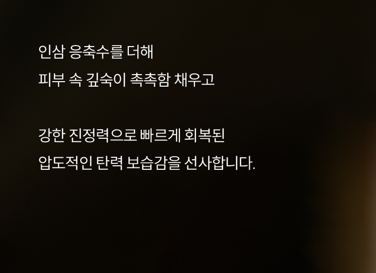 인삼 응축수를 더해 피부 속 깊숙이 촉촉함 채우고 강한 진정력으로 빠르게 회복된 압도적인 탄력 보습감을 선사합니다.
