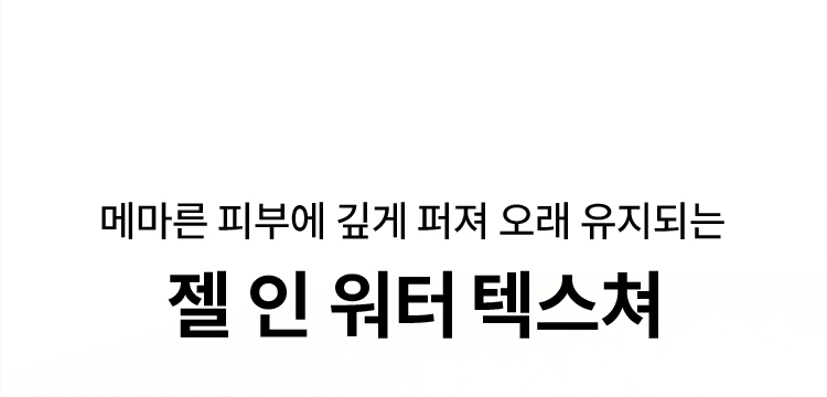 메마른 피부에 깊게 퍼져 오래 유지되는 젤 인 워터 텍스쳐