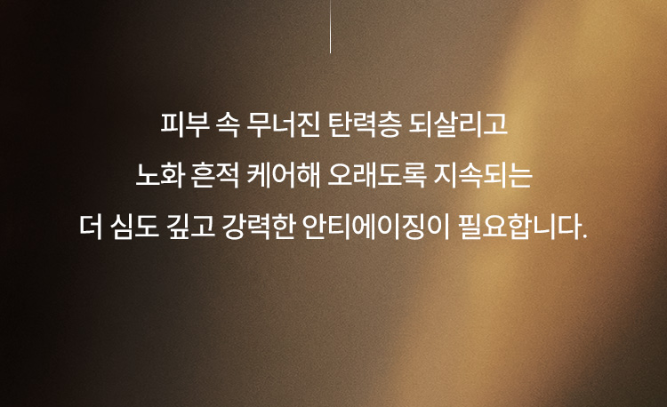 피부 속 무너진 탄력층 되살리고 노화 흔적 케어해 오래도록 지속되는 더 심도 깊고 강력한 안티에이징이 필요합니다.