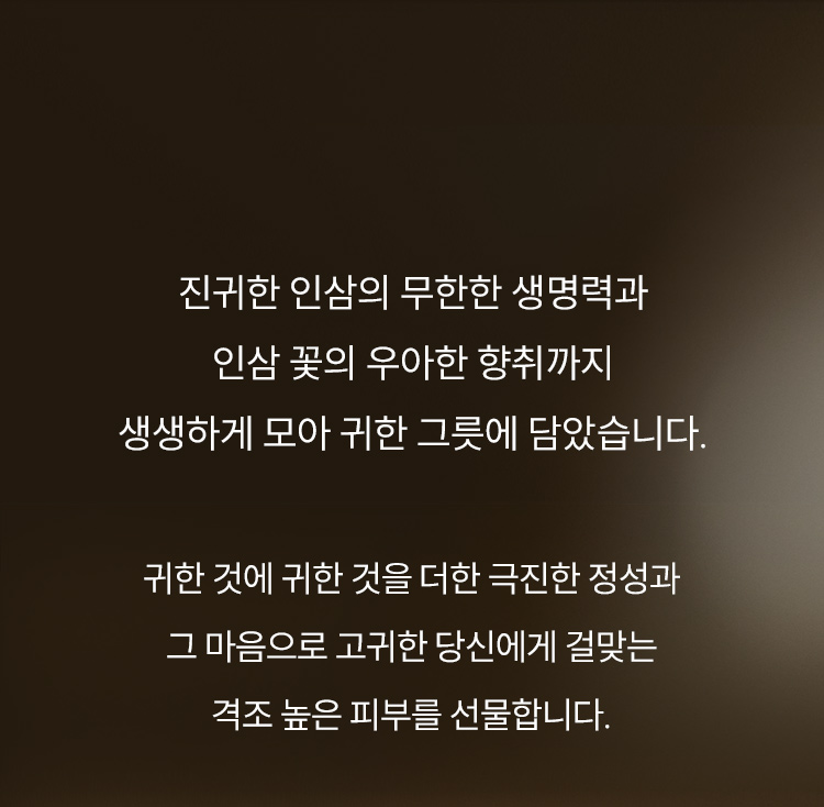 진귀한 인삼의 무한한 생명력과 인삼 꽃의 우아한 향취까지 생생하게 모아 귀한 그릇에 담았습니다.