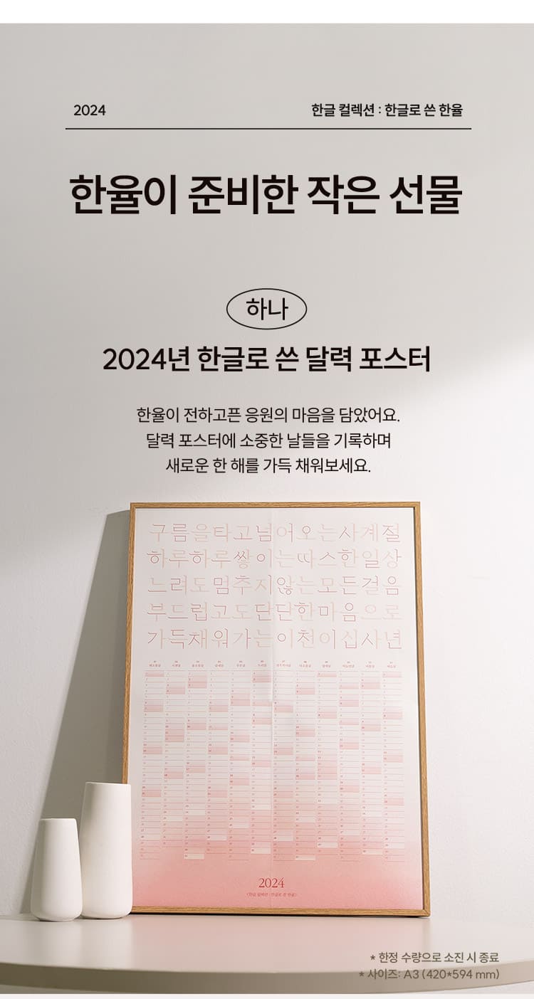 2024 한글 컬렉션 : 한글로 쓴 한율/ 한율이 준비한 작은 선물/ 하나. 2024년 한글로 쓴 달력 포스터 한율이 전하고픈 응원의 마음을 담았어요. 달력 포스터에 소중한 날들을 기록하며 새로운 한 해를 가득 채워보세요. * 한정 수량으로 소진 시 종료 * 사이즈: A3 (420*594 mm)