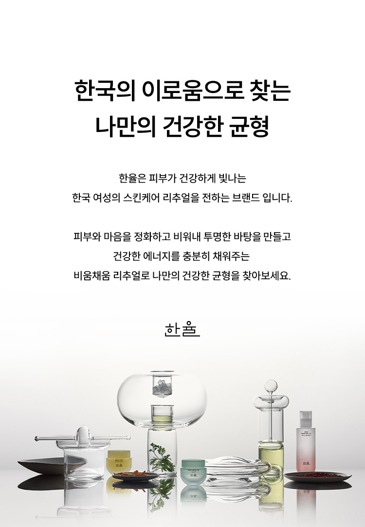 한국의 이로움으로 찾는 나만의 건강한 균형 한율은 피부가 건강하게 빛나는 한국 여성의 스킨케어 리추얼을 전하는 브랜드 입니다. 피부와 마음을 정화하고 비워내 투명한 바탕을 만들고 건강한 에너지를 충분히 채워주는 비움채움 리추얼로 나만의 건강한 균형을 찾아보세요. 한율