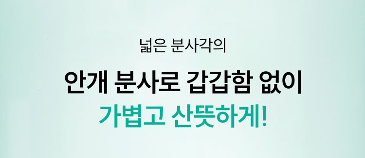 넓은 분사각의 안개 분사로 갑갑함 없이 가볍고 산뜻하게!