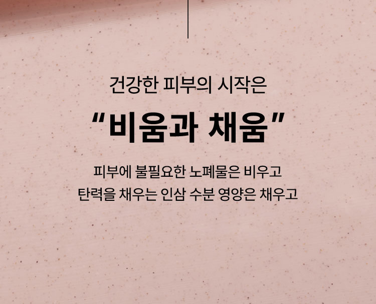 건강한 피부의 시작은 “비움과 채움” 피부에 불필요한 노폐물은 비우고 탄력을 채우는 인삼 수분 영양은 채우고