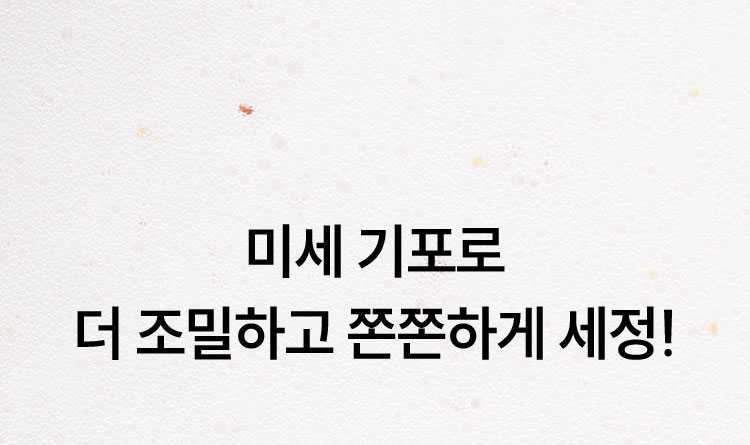 미세 기포로 더 조밀하고 쫀쫀하게 세정!