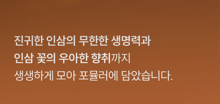진귀한 인삼의 무한한 생명력과 인삼 꽃의 우아한 향취까지 생생하게 모아 포뮬러에 담았습니다.