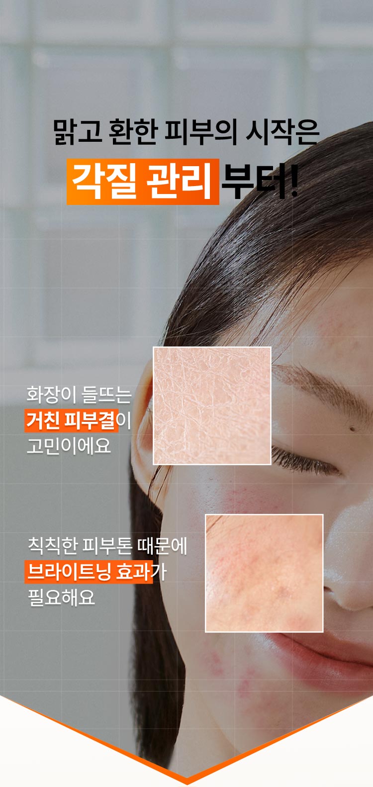 맑고 환한 피부의 시작은 각질 관리부터! 화장이 들뜨는 거친 피부결이 고민이에요, 칙칙한 피부톤 때문에 브라이트닝 효과가 필요해요