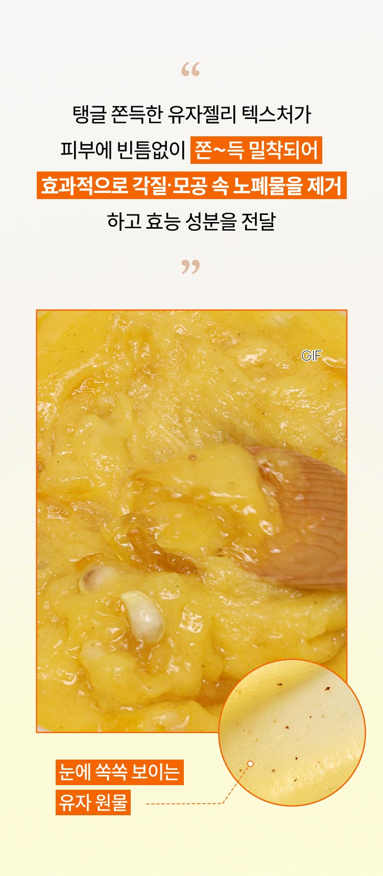 탱글 쫀득한 유자젤리 텍스처가 피부에 빈틈없이 쫀~득 밀착되어 효과적으로 각질·모공 속 노폐물을 제거하고 효능 성분을 전달, 눈에 쏙쏙 보이는 유자 원물