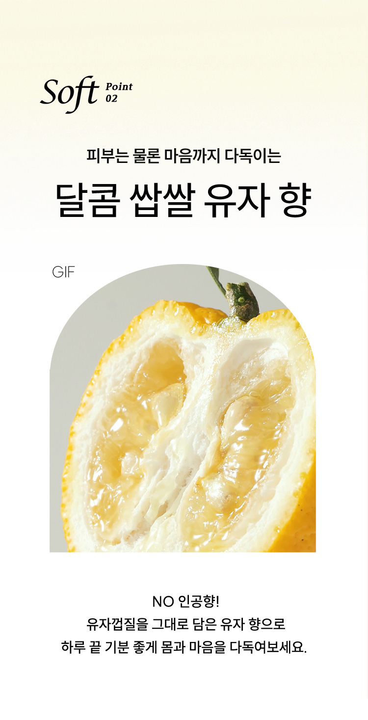 Soft point 02, 피부는 물론 마음까지 다독이는 달콤 쌉쌀 유자 향 NO 인공향! 유자껍질을 그대로 담은 유자 향으로 하루 끝 기분좋게 몸과 마음을 다독여보세요.