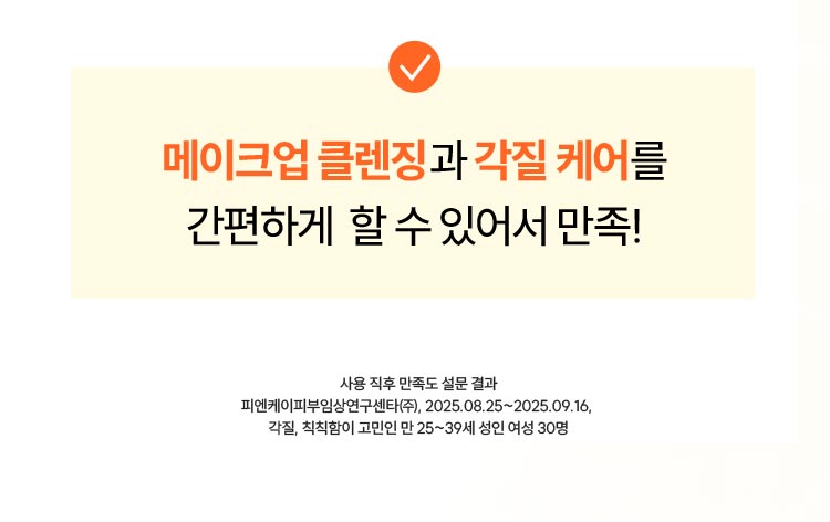 메이크업 클렌징과 각질 케어를 간편하게 할 수 있어서 만족! 사용 직후 만족도 설문 결과 피엔케이피부임상연구센타(주), 2025.08.25~2025.09.16 각질, 칙칙함이 고민인 만 25~39세 여성 30명