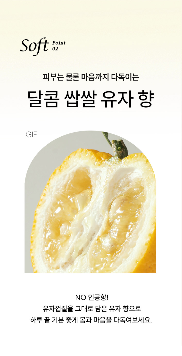 Soft point 02, 피부는 물론 마음까지 다독이는 달콤 쌉쌀 유자 향 NO 인공향! 유자껍질을 그대로 담은 유자 향으로 하루 끝 기분좋게 몸과 마음을 다독여보세요.