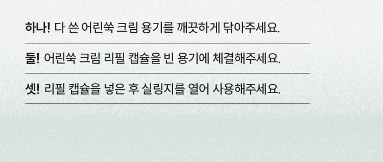 하나! 다 쓴 어린쑥 크림 용기를 깨끗하게 닦아주세요. 둘! 어린쑥 크림 리필 캡슐을 빈 용기에 체결해주세요. 셋! 리필 캡슐을 넣은 후 실링지를 열어 사용해주세요.