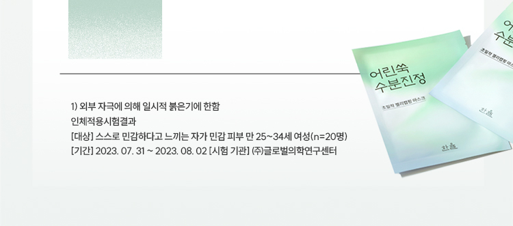 1) 외부 자극에 의해 일시적 붉은기에 한함 / 인체적용시험결과 / [대상] 스스로 민감하다고 느끼는 자가 민감 피부 만 25~34세 여성(n=20명) / [기간] 2023. 07. 31 ~ 2023. 08. 02 [시험 기관] ㈜글로벌의학연구센터