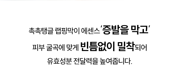 촉촉탱글 랩핑막이 에센스‘증발을 막고’ 피부 굴곡에 맞게 빈틈없이 밀착되어 유효성분 전달력을 높여줍니다.