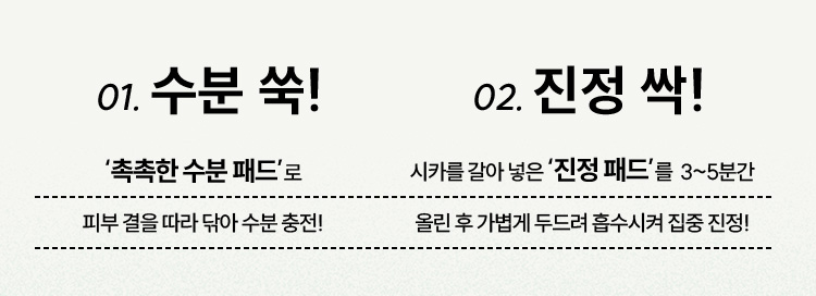 01. 수분 쑥!‘촉촉한 수분 패드’로 피부 결을 따라 닦아 수분 충전!/02. 진정 싹!시카를 갈아 넣은 ‘진정 패드’를 3~5분간 올린 후 가볍게 두드려 흡수시켜 집중 진정!