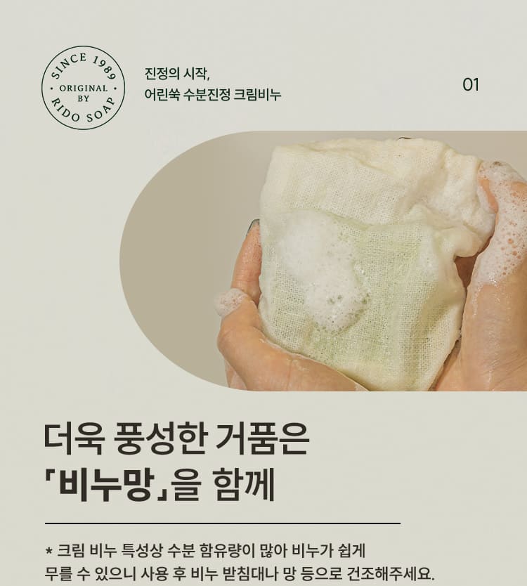 01 진정의 시작, 어린쑥 수분진정 크림비누 더욱 풍성한 거품은 「비누망」을 함께 * 크림 비누 특성상 수분 함유량이 많아 비누가 쉽게 무를 수 있으니 사용 후 비누 받침대나 망 등으로 건조해주세요.