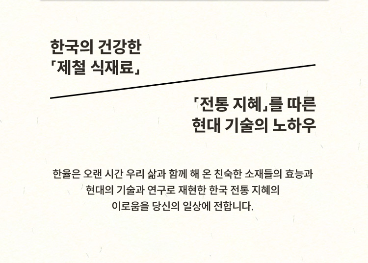 한국의 건강한 「제철 식재료」 「전통 지혜」를 따른 현대 기술의 노하우 한율은 오랜 시간 우리 삶과 함께 해 온 친숙한 소재들의 효능과 현대의 기술과 연구로 재현한 한국 전통 지혜의 이로움을 당신의 일상에 전합니다.